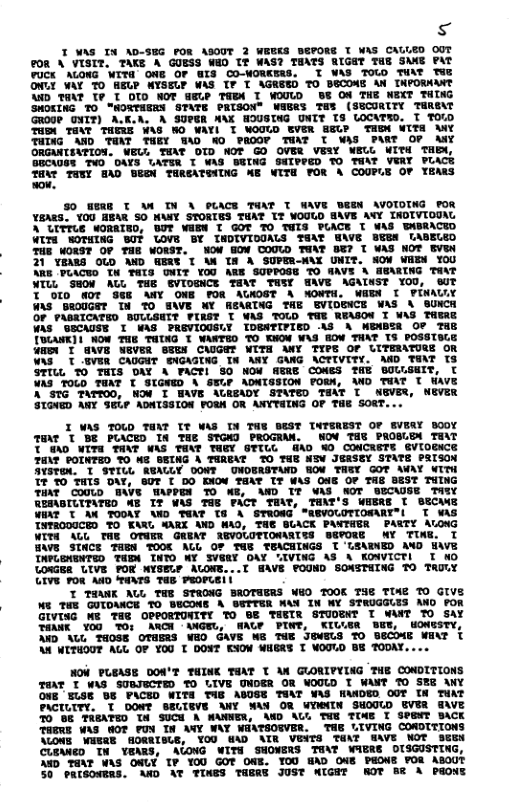 s  T WAS IN AD-SEG POR ASOUT 2 WEEKS DEPORE I WAS CAULED 0OT P08 A VISIT. TAKE A GUESS WED IT WAS? TEATS RIGHT THE SKAG PAT FUCK ALOWG WITQ ONE OF WIS CO-WORKERS. T WAS TOUO THAT TWR ONLY WAY TO HELP NYSELP WAS TP T AGREZD TO BECOME AN TNPORMANT 4D TEAT TP T OTO HOT WELP TADN I WOULD BE OR THE WEXT TING SHOLING TO’ HORTHERN STATE PRTSON" WAERS TEI (SSCORITY TEREAT Grooe_oTT) A A SUPER AAX HOUSTNG UNIT 18 LOCATED. T TOUD THDM THAT THERE WAS HO WAY T WOOLD EVER P THM UTTA MY TUING AND THAT THEY WAD HO PROOY TAT T WAS PART OF MY ORGANTSMTION. WEU, THAT OTD WOT GO OVER VEIY WELL WITH TaBY, BECAOSR TVO DAYS UATER I WAS DGTNG SHIPPED TO THAT VERY PLACE TO TUN GAD WSl TWRGATWUNG XE WITE FOR A COUPLE OF YeAss  50 WIS T W TN A PUACE THAT T WAVE UEEN AVOTOTNG FOR Y8ARS. Y0U HEAR SO NAMY STORTES TUAT IT WOUUD SAVE AVY IDIVIOUAG A UITTUE MORRIED, UT WAEW T GOT TO TWIS PUACE T WAS BABRACED WITd WOTMING ST UOVE BY TADIVIDUALS TEAT WAVE BEEN LABELED TUE WORST OF THE WORST. WOW HOW COUUD THAT BE? T WAS NOT EVEN 21 YEARS OLD MWD WERE T AN I8 A SUPER-W\X UNIT. SOM VEEM YOU ARe’FUACED TW TMIS ONIT YOU AR SOPPOSE TO MAVE A EARING TavT NTLL SHON ALL THE SVIOENCE TEAT THSY HAVE AGAINST YOU, ST T Of0 MDY 86 ANY ONG FOR AUNOST A NOWPH. WAEN I PINAULY WS BI0UGET TH TO EWE WY REAGTNG THE GVIDENCE WAS % SUNCH OF PABITCATED BULUSNTT PIRST T WAS TOLD TWE RWASOM I WAS TAEAE WAs’ GECAUSE I WAS PRGVIOUSLY IDENTIFIED AS A WBABSR O° THE TOANK]| WOW THE THING T WANTED TO KNOW WAS HOW THAT IS POSSTBLE WA T 6\E WEVER SSEN CAUGET ITH MY TIPE OF LITEIATORE OR WAS T _VER CAUGHT SNGAGTNG IN ANY GANG \CTIVITY. D TOAT T3 STTLL 0 THTS DAY A FACTI S0 NOW AERE COMES THE BOGGEIT, T VAS TOLD TUAT T SIGNED A SWLP ADNTSSION FORN, WD TGAT T WAVE A STG TATTOO, HOW T HAVE AUREADY STATED THAT I NEVER, NEVER STGNED ANY SEL? ADNTSSION PORA OR ANYT4ING OF THE SORT...  I WAS TOLD TP TT WAS TN THE DEST TMTSREST OF EVERY B00Y 7mr TBE PUACED IR THE STGND PROGRAM. NOV THG PROBLBA TEAT TTWAD WITH TAAT WAS TEAT THEY GTTUC_GAD O CONCRETE GVIOEACE Tur? POTNTED YO WE GETNG A THREAT 7O TME NIV JERSTY STATE PRISON  T s TNTROOUCED TO KARG WARK AND WAD, THE BUACK PANTHER PARTY ALONG WITH AUL THE OT@FR GREAT REVOLOTIOWARTES BEYORE WY TINE. T BAVE STHCE THEN TOOC AUL OP TUE TEACEINGS T LEADNED MO HAVE TAPUGNRNTED THEM INTO WY IVESY OAY IVING AS \ KOWICTI T WO  T SAVE POUND SONSTHING TO TAULY  T T9ANK AUL THE STRONG BROTHERS W6 TOOK THE TIAZ TO GIVE We TWE GUIDANCE TO BECOME A GTTER NAY IN WY STRUGGLES ANO FOR GIVISG We 7HR OPPORTONITY TO BE THETR STUDENT I WANT TO SAY TOMK Y00 TO: ARCH <ANGEU, WAUP PINT, KILUGR Y, WONESTY, D AUL 74088 OTAERS WEO GAVE WE TUE JGMELS TO BECOME MANT AN WITHOUT AL OF YO0 T DONT KOM WHERS T WOOUD BE TODAY.  HOW PLEASE DON’T TINK TEAT T AN GLORIPYING THE CONDITIONS TOAT T WAS SUGJECTED 7O LIVE UNDER OR WOULD T WANT 0 SER ANY ONE ‘SLSE BE PACED WITE TAE ABOSE TAT WAS HAADED OOT [N THAT PACILITY. T OOWT BELIEVE ANY WAN OR WTWNIN SHOUUD EVER G\VE 70 88 TREATED T4 SUCH A WANNER, AND AU TUE TIME T SPENT BACK THERE WAS WOT PUN IN ANY WAY WEATSOGVER. THE LIVING COROTTIONS \UONE WNERE SORRISUE, YOU 6AD AIR VEVTS TEAT WAVE NOT sEE CUBWED TN YEARS, ACONG WITH SHONERS TEAT WAERS OUSGUSTING, 6D TEAT WAS OMLY TP YOU GOT OME. YOU §AD OAE PEONE FOR ABOUT 30 PRTGONERS. AND AT TINES THERY JUST WIGRT ROT B A PaONT  